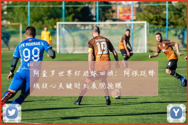 阿奎罗世界杯进球回顾:阿根廷锋线核心关键时刻表现抢眼