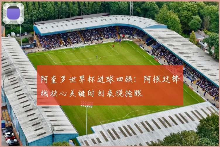 阿奎罗世界杯进球回顾:阿根廷锋线核心关键时刻表现抢眼